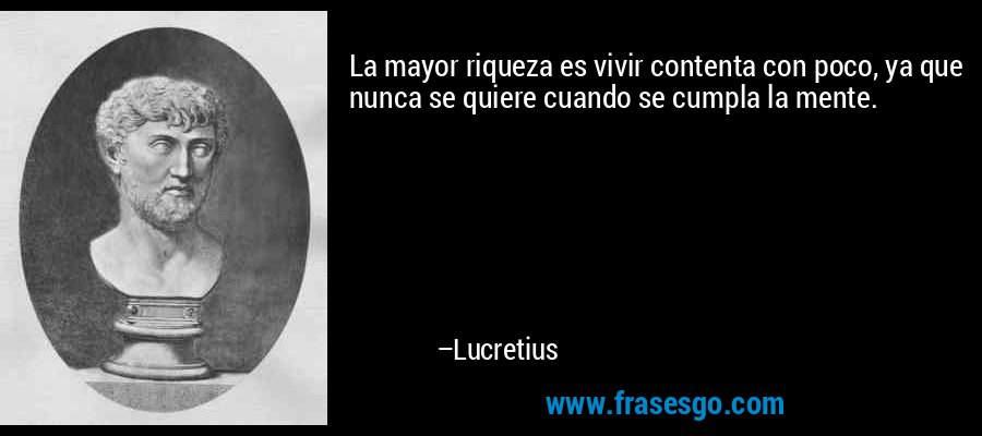 La mayor riqueza es vivir contenta con poco, ya que nunca se quiere cuando se cumpla la mente. – Lucretius