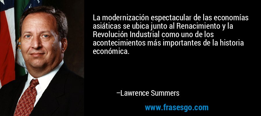 La modernización espectacular de las economías asiáticas se ubica junto al Renacimiento y la Revolución Industrial como uno de los acontecimientos más importantes de la historia económica. – Lawrence Summers