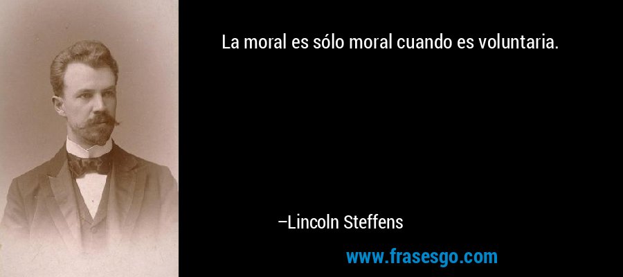 La moral es sólo moral cuando es voluntaria. – Lincoln Steffens