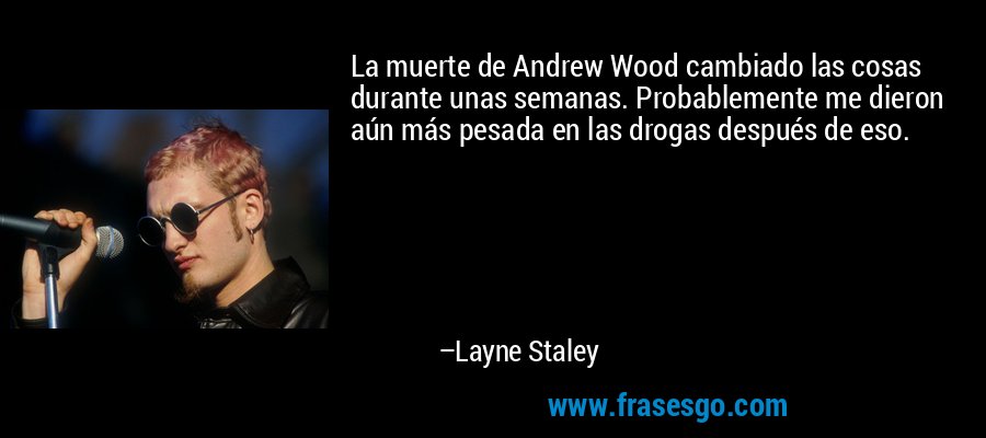 La muerte de Andrew Wood cambiado las cosas durante unas semanas. Probablemente me dieron aún más pesada en las drogas después de eso. – Layne Staley