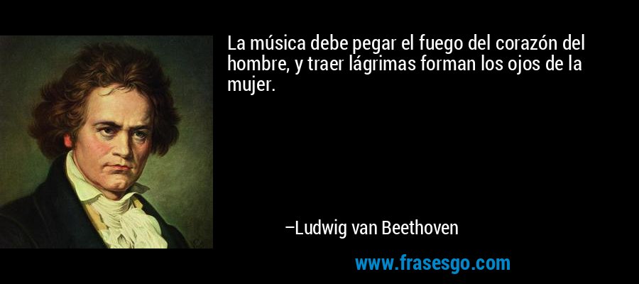 La música debe pegar el fuego del corazón del hombre, y traer lágrimas forman los ojos de la mujer. – Ludwig van Beethoven