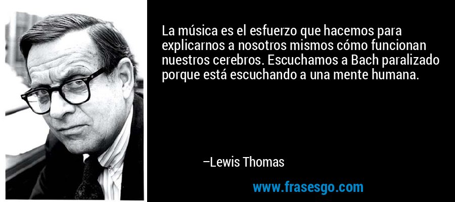 La música es el esfuerzo que hacemos para explicarnos a nosotros mismos cómo funcionan nuestros cerebros. Escuchamos a Bach paralizado porque está escuchando a una mente humana. – Lewis Thomas