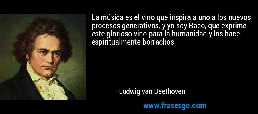 La música es el vino que inspira a uno a los nuevos procesos generativos, y yo soy Baco, que exprime este glorioso vino para la humanidad y los hace espiritualmente borrachos. – Ludwig van Beethoven
