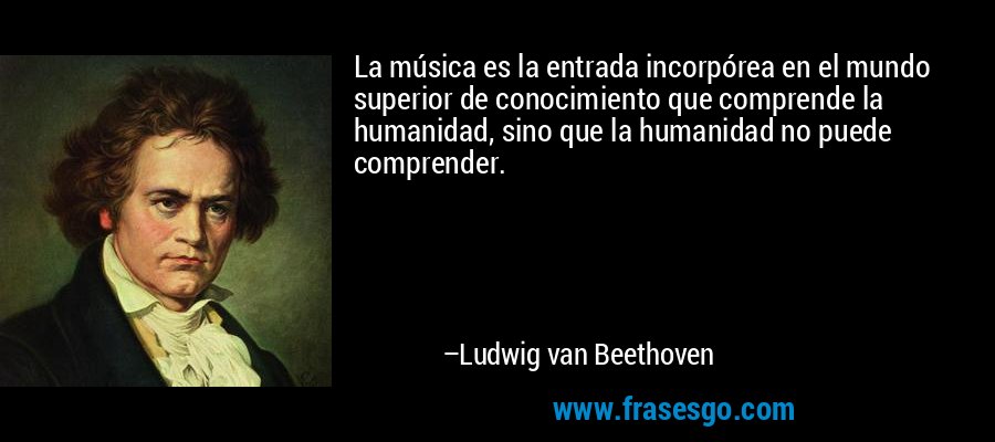 La música es la entrada incorpórea en el mundo superior de conocimiento que comprende la humanidad, sino que la humanidad no puede comprender. – Ludwig van Beethoven