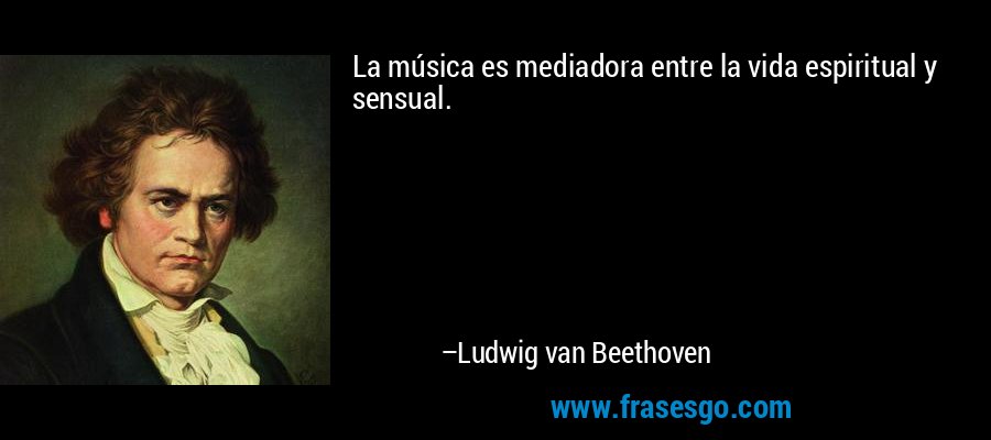 La música es mediadora entre la vida espiritual y sensual. – Ludwig van Beethoven