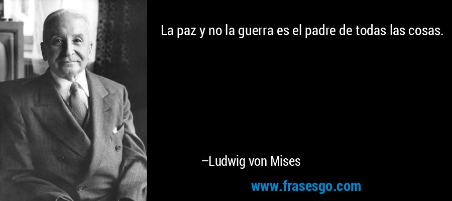 La paz y no la guerra es el padre de todas las cosas. – Ludwig von Mises