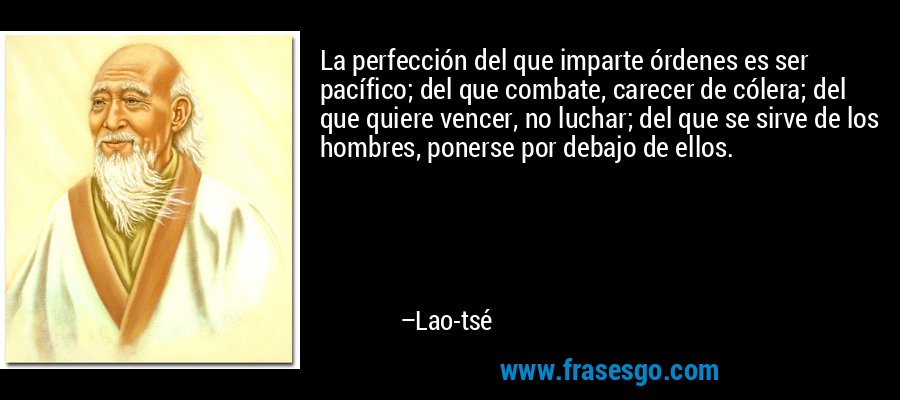 La perfección del que imparte órdenes es ser pacífico; del que combate, carecer de cólera; del que quiere vencer, no luchar; del que se sirve de los hombres, ponerse por debajo de ellos. – Lao-tsé