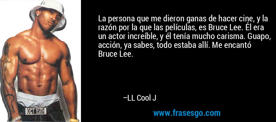 La persona que me dieron ganas de hacer cine, y la razón por la que las películas, es Bruce Lee. Él era un actor increíble, y él tenía mucho carisma. Guapo, acción, ya sabes, todo estaba allí. Me encantó Bruce Lee. – LL Cool J