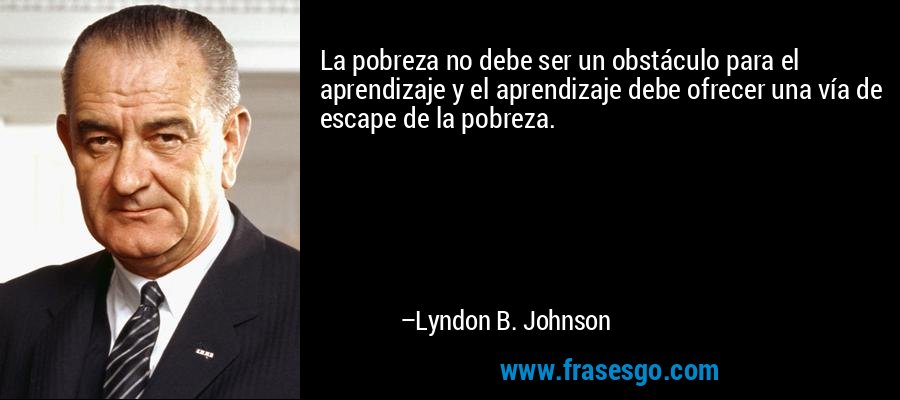 La pobreza no debe ser un obstáculo para el aprendizaje y el aprendizaje debe ofrecer una vía de escape de la pobreza. – Lyndon B. Johnson