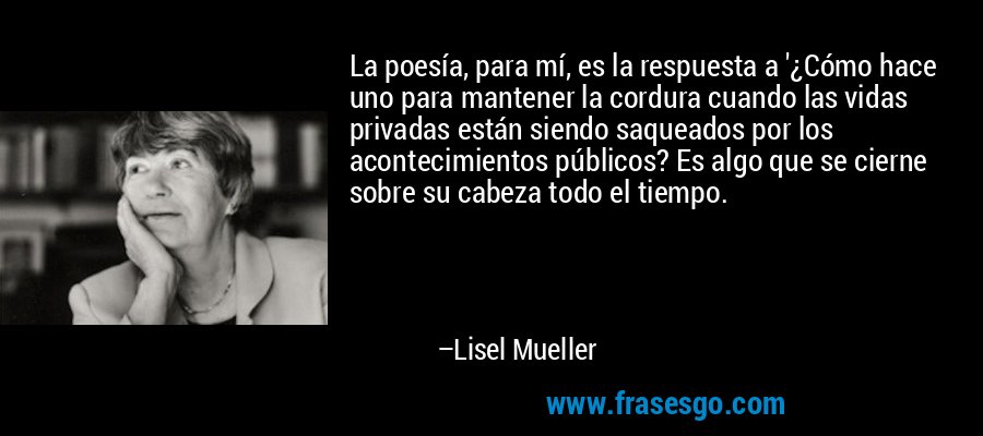 La poesía, para mí, es la respuesta a '¿Cómo hace uno para mantener la cordura cuando las vidas privadas están siendo saqueados por los acontecimientos públicos? Es algo que se cierne sobre su cabeza todo el tiempo. – Lisel Mueller