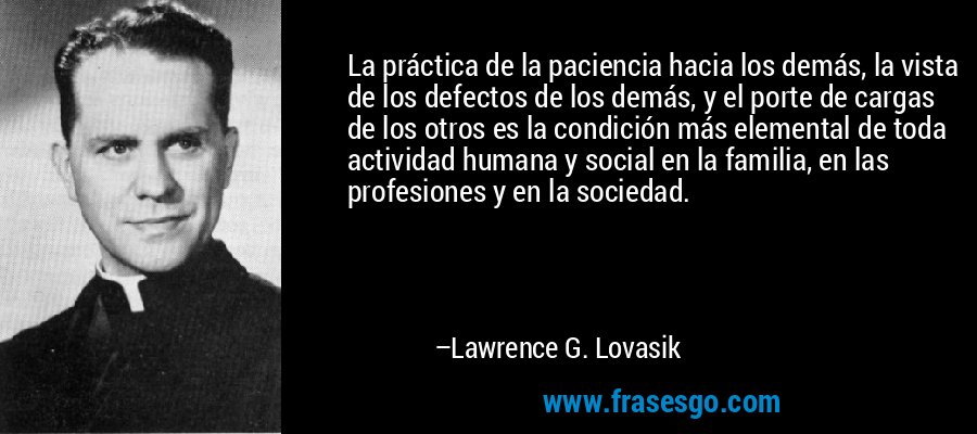 La práctica de la paciencia hacia los demás, la vista de los defectos de los demás, y el porte de cargas de los otros es la condición más elemental de toda actividad humana y social en la familia, en las profesiones y en la sociedad. – Lawrence G. Lovasik