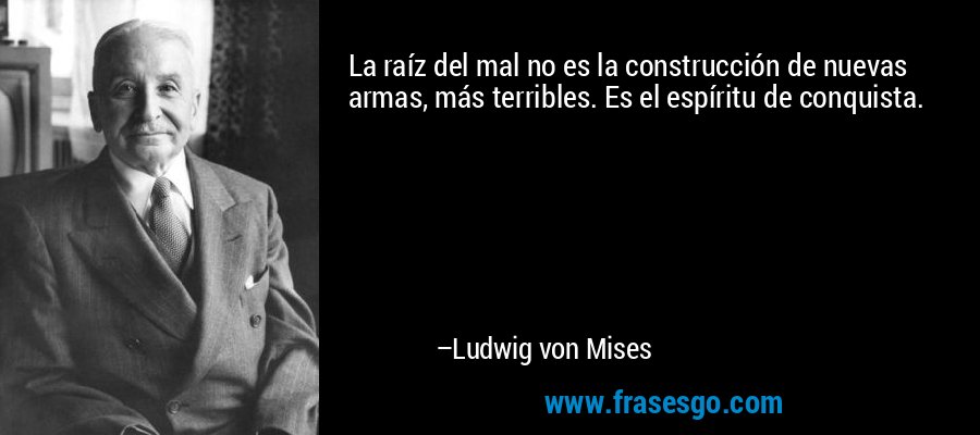 La raíz del mal no es la construcción de nuevas armas, más terribles. Es el espíritu de conquista. – Ludwig von Mises
