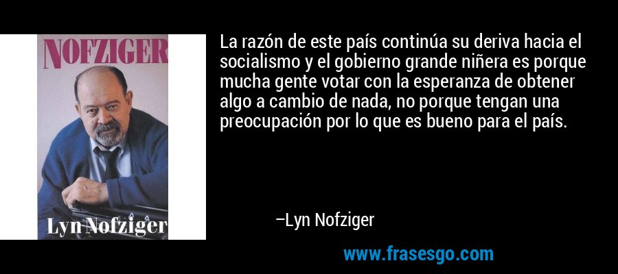 La razón de este país continúa su deriva hacia el socialismo y el gobierno grande niñera es porque mucha gente votar con la esperanza de obtener algo a cambio de nada, no porque tengan una preocupación por lo que es bueno para el país. – Lyn Nofziger