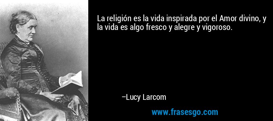 La religión es la vida inspirada por el Amor divino, y la vida es algo fresco y alegre y vigoroso. – Lucy Larcom