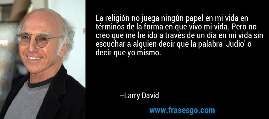 La religión no juega ningún papel en mi vida en términos de la forma en que vivo mi vida. Pero no creo que me he ido a través de un día en mi vida sin escuchar a alguien decir que la palabra 'Judio' o decir que yo mismo. – Larry David