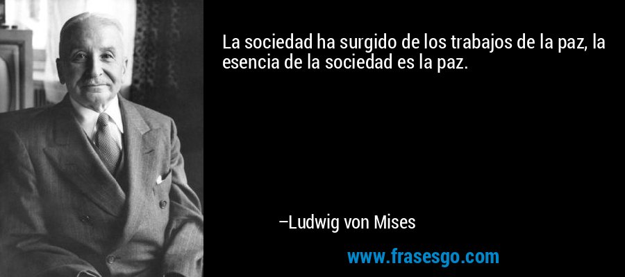 La sociedad ha surgido de los trabajos de la paz, la esencia de la sociedad es la paz. – Ludwig von Mises