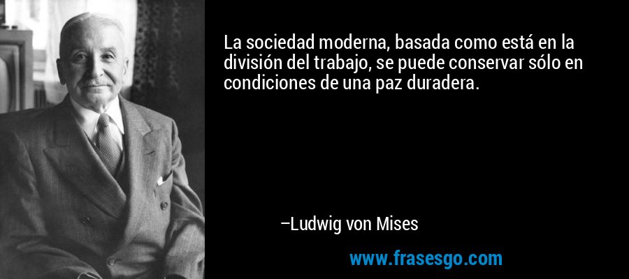 La sociedad moderna, basada como está en la división del trabajo, se puede conservar sólo en condiciones de una paz duradera. – Ludwig von Mises