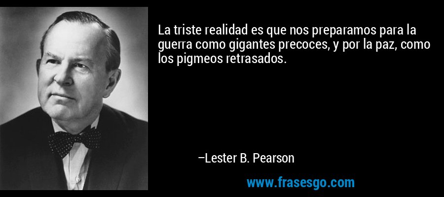 La triste realidad es que nos preparamos para la guerra como gigantes precoces, y por la paz, como los pigmeos retrasados. – Lester B. Pearson