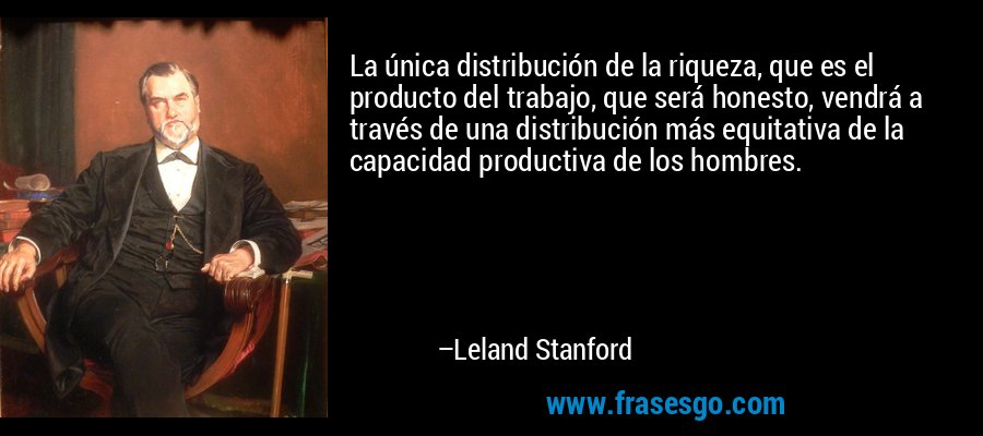 La única distribución de la riqueza, que es el producto del trabajo, que será honesto, vendrá a través de una distribución más equitativa de la capacidad productiva de los hombres. – Leland Stanford