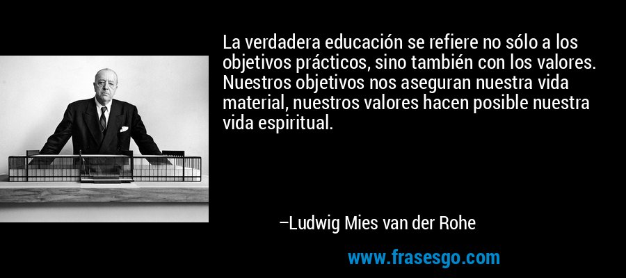 La verdadera educación se refiere no sólo a los objetivos prácticos, sino también con los valores. Nuestros objetivos nos aseguran nuestra vida material, nuestros valores hacen posible nuestra vida espiritual. – Ludwig Mies van der Rohe