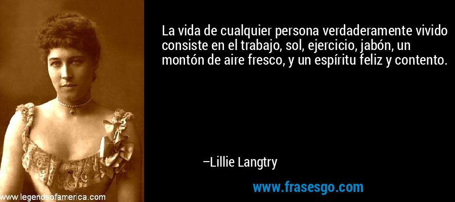 La vida de cualquier persona verdaderamente vivido consiste en el trabajo, sol, ejercicio, jabón, un montón de aire fresco, y un espíritu feliz y contento. – Lillie Langtry