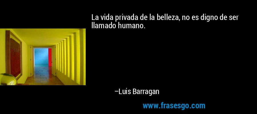 La vida privada de la belleza, no es digno de ser llamado humano. – Luis Barragan