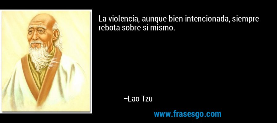 La violencia, aunque bien intencionada, siempre rebota sobre sí mismo. – Lao Tzu