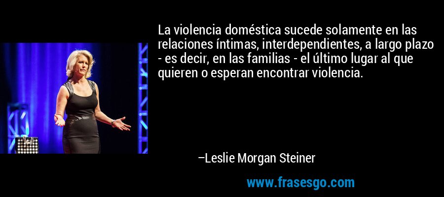La violencia doméstica sucede solamente en las relaciones íntimas, interdependientes, a largo plazo - es decir, en las familias - el último lugar al que quieren o esperan encontrar violencia. – Leslie Morgan Steiner