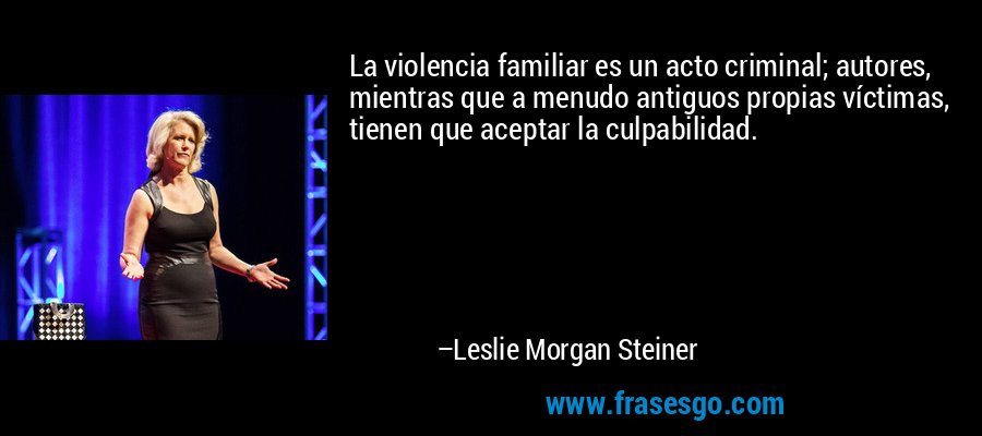 La violencia familiar es un acto criminal; autores, mientras que a menudo antiguos propias víctimas, tienen que aceptar la culpabilidad. – Leslie Morgan Steiner