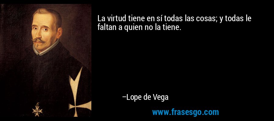 La virtud tiene en sí todas las cosas; y todas le faltan a quien no la tiene. – Lope de Vega