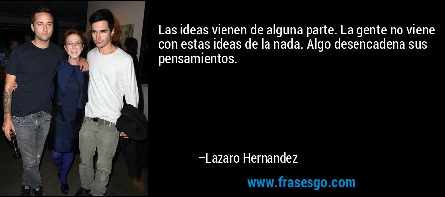 Las ideas vienen de alguna parte. La gente no viene con estas ideas de la nada. Algo desencadena sus pensamientos. – Lazaro Hernandez