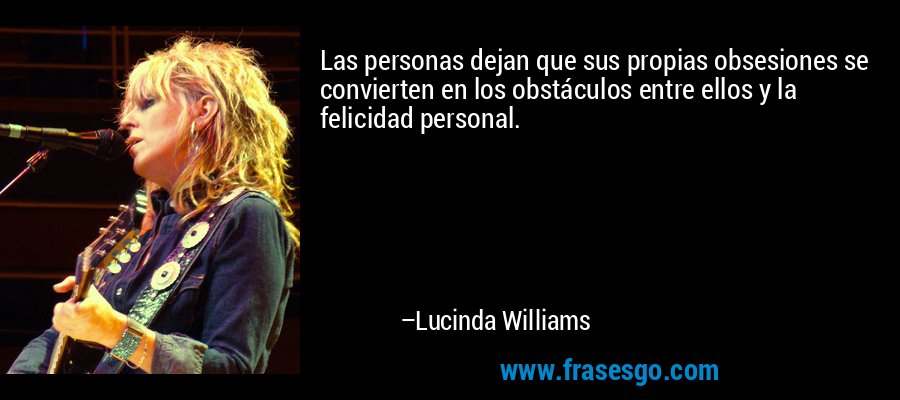 Las personas dejan que sus propias obsesiones se convierten en los obstáculos entre ellos y la felicidad personal. – Lucinda Williams