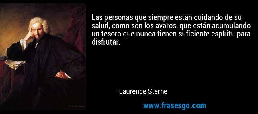 Las personas que siempre están cuidando de su salud, como son los avaros, que están acumulando un tesoro que nunca tienen suficiente espíritu para disfrutar. – Laurence Sterne