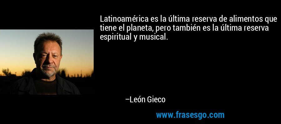 Latinoamérica es la última reserva de alimentos que tiene el planeta, pero también es la última reserva espiritual y musical. – León Gieco