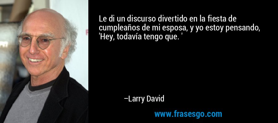 Le di un discurso divertido en la fiesta de cumpleaños de mi esposa, y yo estoy pensando, 'Hey, todavía tengo que. ' – Larry David