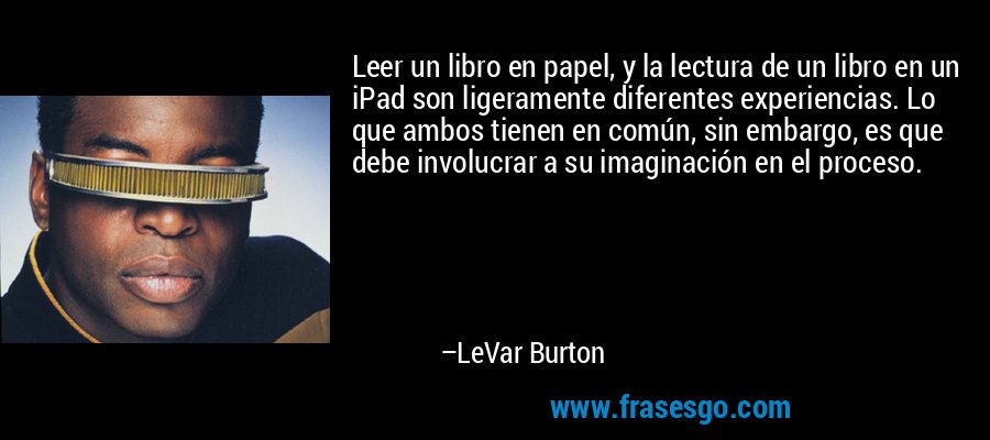 Leer un libro en papel, y la lectura de un libro en un iPad son ligeramente diferentes experiencias. Lo que ambos tienen en común, sin embargo, es que debe involucrar a su imaginación en el proceso. – LeVar Burton