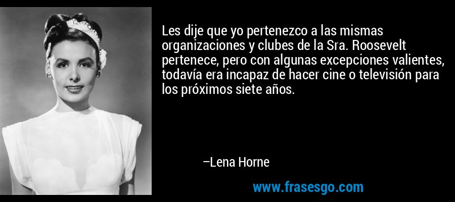 Les dije que yo pertenezco a las mismas organizaciones y clubes de la Sra. Roosevelt pertenece, pero con algunas excepciones valientes, todavía era incapaz de hacer cine o televisión para los próximos siete años. – Lena Horne