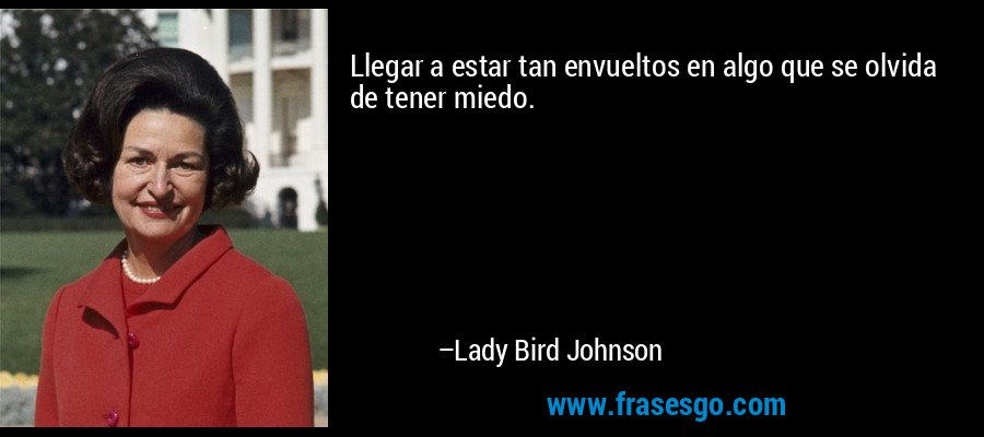 Llegar a estar tan envueltos en algo que se olvida de tener miedo. – Lady Bird Johnson