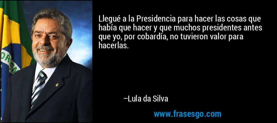Llegué a la Presidencia para hacer las cosas que había que hacer y que muchos presidentes antes que yo, por cobardía, no tuvieron valor para hacerlas. – Lula da Silva