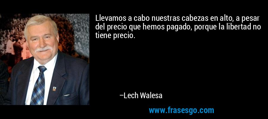 Llevamos a cabo nuestras cabezas en alto, a pesar del precio que hemos pagado, porque la libertad no tiene precio. – Lech Walesa