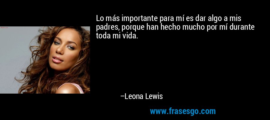 Lo más importante para mí es dar algo a mis padres, porque han hecho mucho por mí durante toda mi vida. – Leona Lewis