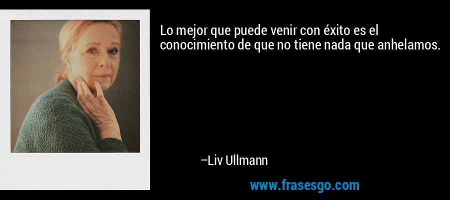 Lo mejor que puede venir con éxito es el conocimiento de que no tiene nada que anhelamos. – Liv Ullmann