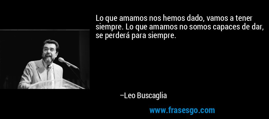 Lo que amamos nos hemos dado, vamos a tener siempre. Lo que amamos no somos capaces de dar, se perderá para siempre. – Leo Buscaglia
