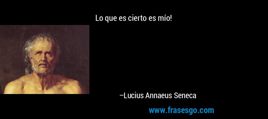 Lo que es cierto es mío! – Lucius Annaeus Seneca