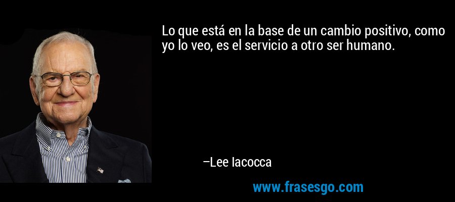 Lo que está en la base de un cambio positivo, como yo lo veo, es el servicio a otro ser humano. – Lee Iacocca