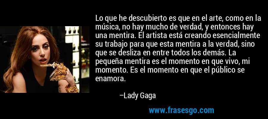 Lo que he descubierto es que en el arte, como en la música, no hay mucho de verdad, y entonces hay una mentira. El artista está creando esencialmente su trabajo para que esta mentira a la verdad, sino que se desliza en entre todos los demás. La pequeña mentira es el momento en que vivo, mi momento. Es el momento en que el público se enamora. – Lady Gaga