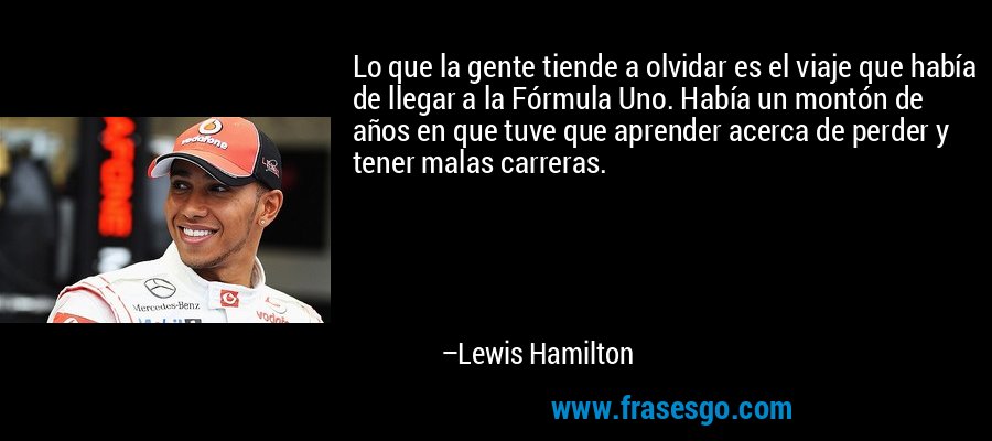 Lo que la gente tiende a olvidar es el viaje que había de llegar a la Fórmula Uno. Había un montón de años en que tuve que aprender acerca de perder y tener malas carreras. – Lewis Hamilton