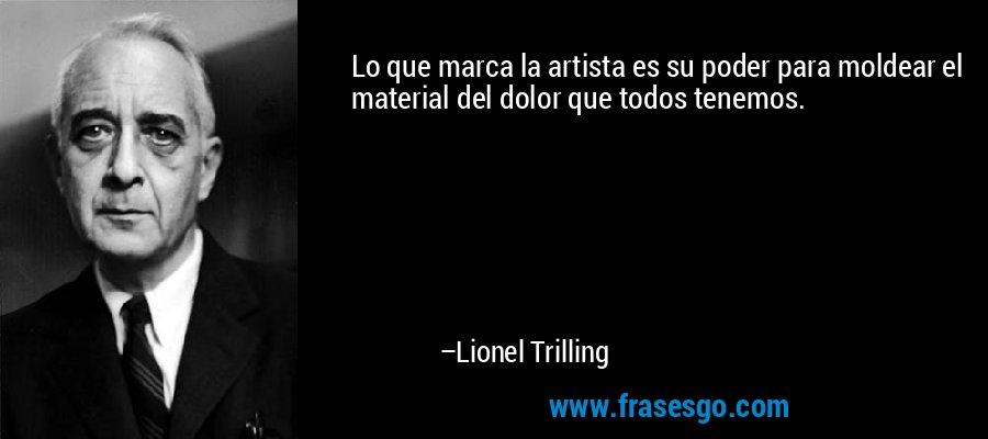 Lo que marca la artista es su poder para moldear el material del dolor que todos tenemos. – Lionel Trilling
