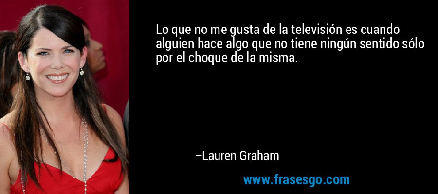 Lo que no me gusta de la televisión es cuando alguien hace algo que no tiene ningún sentido sólo por el choque de la misma. – Lauren Graham