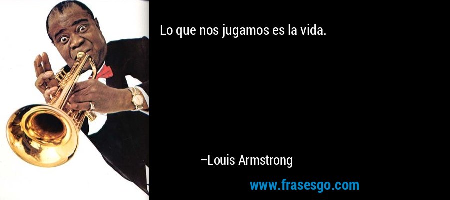 Lo que nos jugamos es la vida. – Louis Armstrong